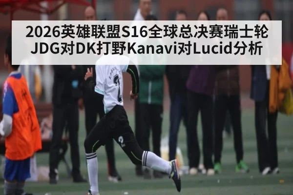 2026英雄联盟S16全球总决赛瑞士轮JDG对DK打野Kanavi对Lucid分析