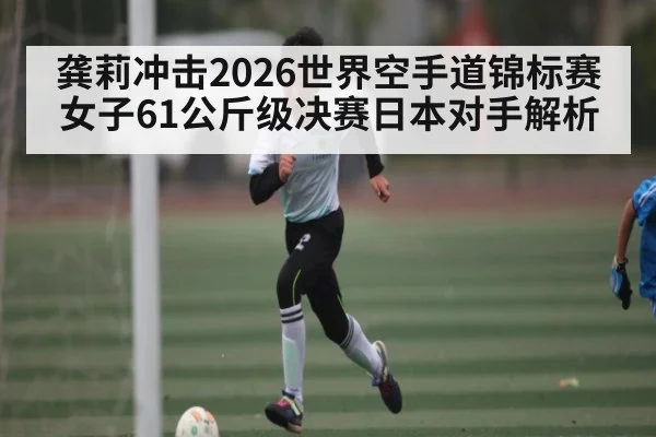 龚莉冲击2026世界空手道锦标赛女子61公斤级决赛日本对手解析